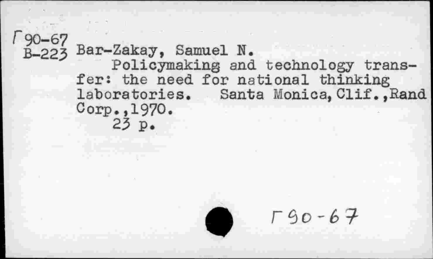 ﻿r90-67
B-223
Bar-Zakay, Samuel N.
Policymaking and. technology transfer: the need, for national thinking laboratories. Santa Monica, Cl if., Rand. Corp.,1970.
23 p.